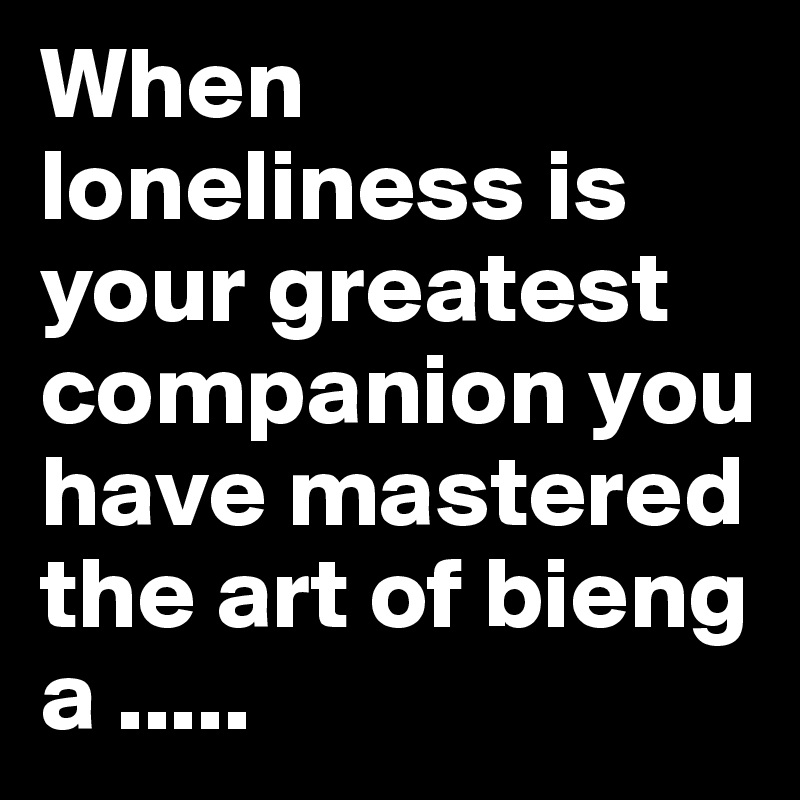 When loneliness is your greatest companion you have mastered the art of bieng a .....