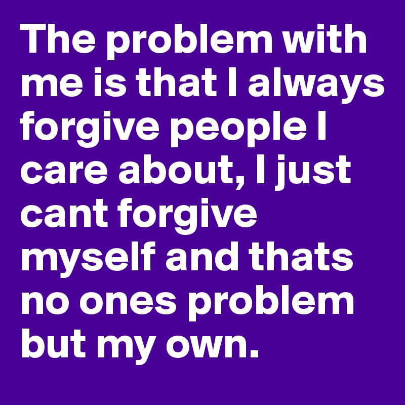 The problem with me is that I always forgive people I care about, I just cant forgive myself and thats no ones problem but my own.