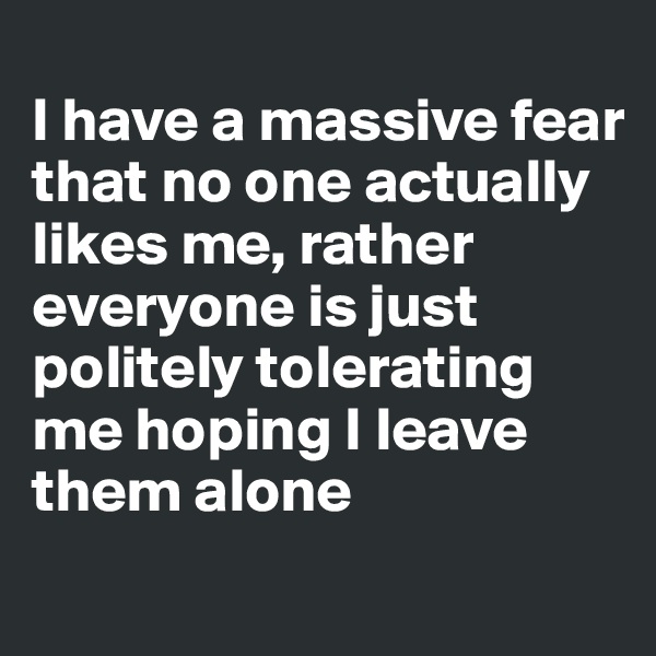 
I have a massive fear that no one actually likes me, rather everyone is just politely tolerating me hoping I leave them alone
