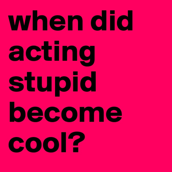 when did acting stupid become cool?
