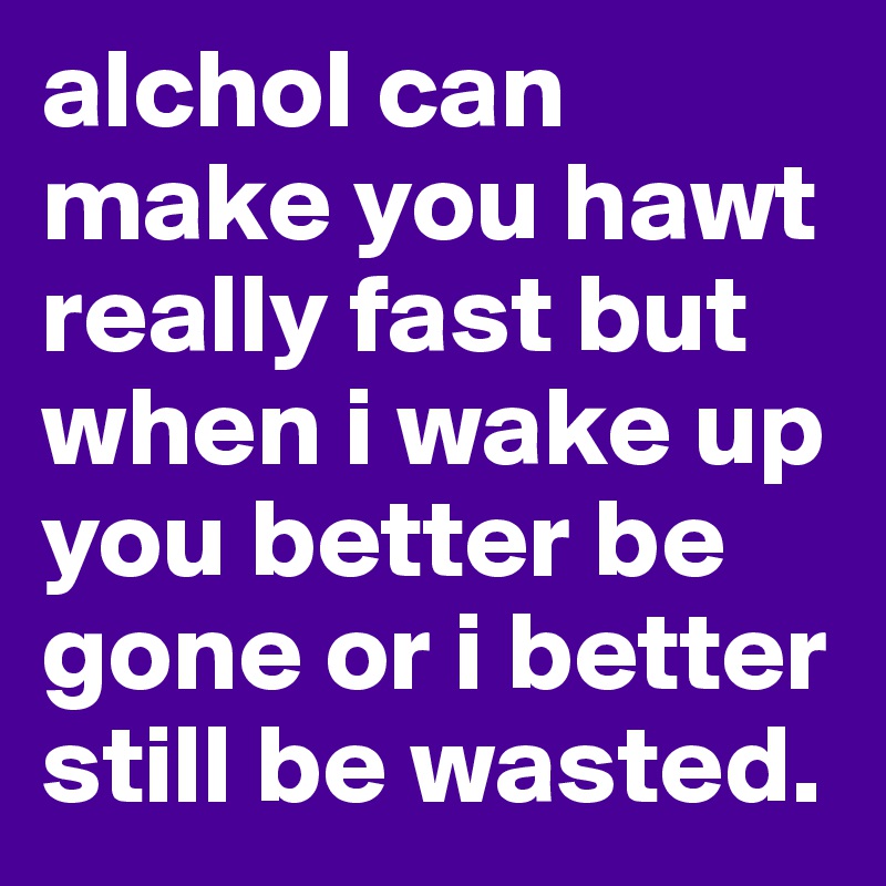 alchol can make you hawt really fast but when i wake up you better be gone or i better still be wasted.