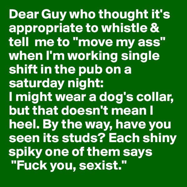 Dear Guy who thought it's appropriate to whistle & tell  me to "move my ass" when I'm working single shift in the pub on a saturday night: 
I might wear a dog's collar, but that doesn't mean I heel. By the way, have you seen its studs? Each shiny spiky one of them says
 "Fuck you, sexist."