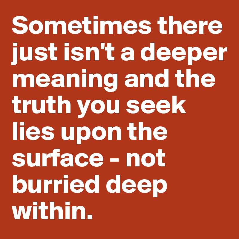 Sometimes there just isn't a deeper meaning and the truth you seek lies upon the surface - not burried deep within.