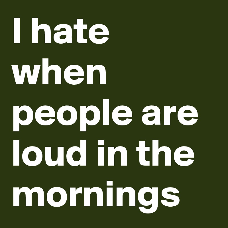 I hate when people are loud in the mornings