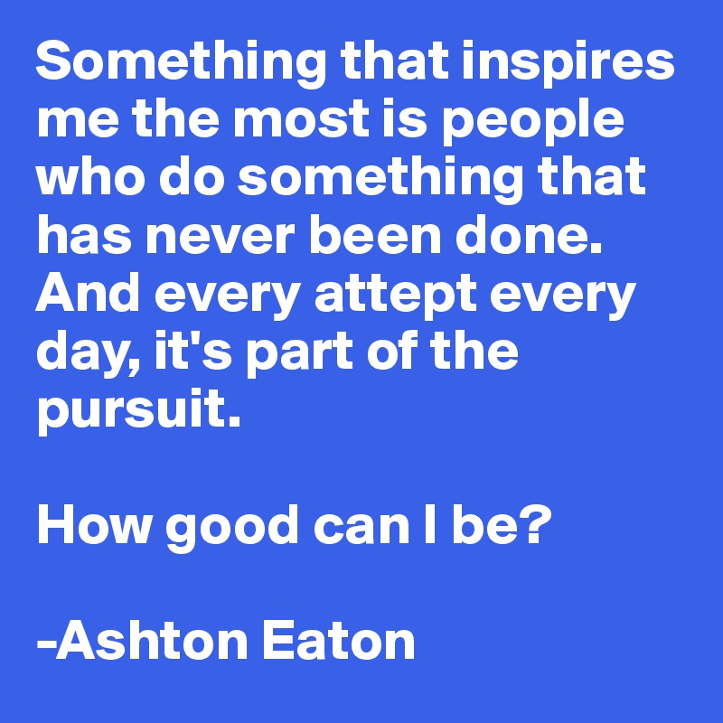 Something that inspires me the most is people who do something that has never been done. And every attept every day, it's part of the pursuit.

How good can I be?

-Ashton Eaton