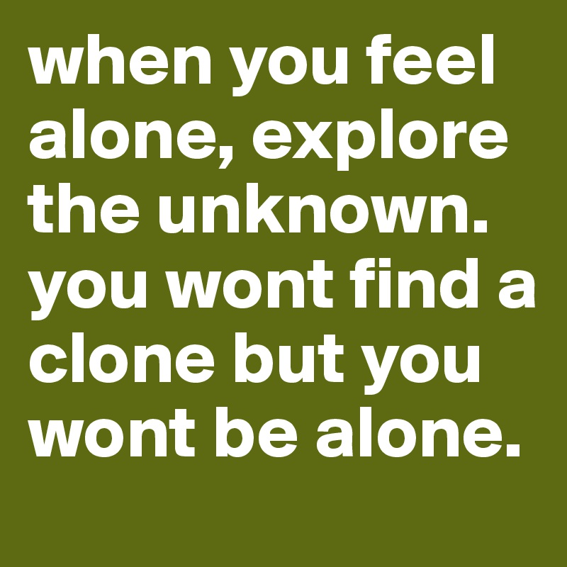when you feel alone, explore the unknown.
you wont find a clone but you wont be alone.