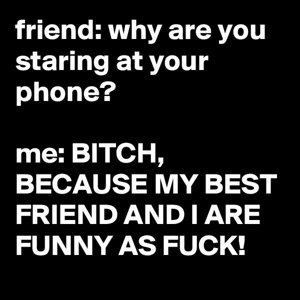 friend: why are you staring at your phone?

me: BITCH, BECAUSE MY BEST FRIEND AND I ARE FUNNY AS FUCK!