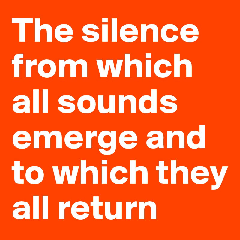The silence from which all sounds emerge and to which they all return 