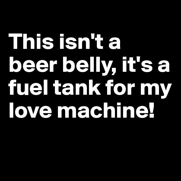 
This isn't a beer belly, it's a fuel tank for my love machine! 
