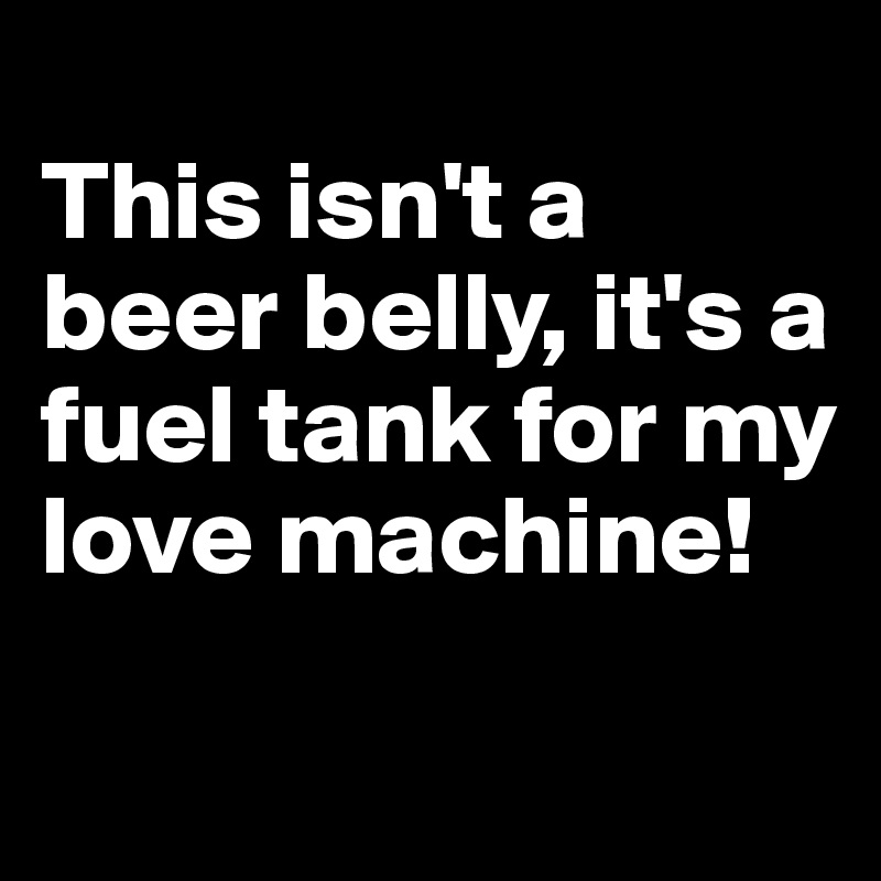 
This isn't a beer belly, it's a fuel tank for my love machine! 
