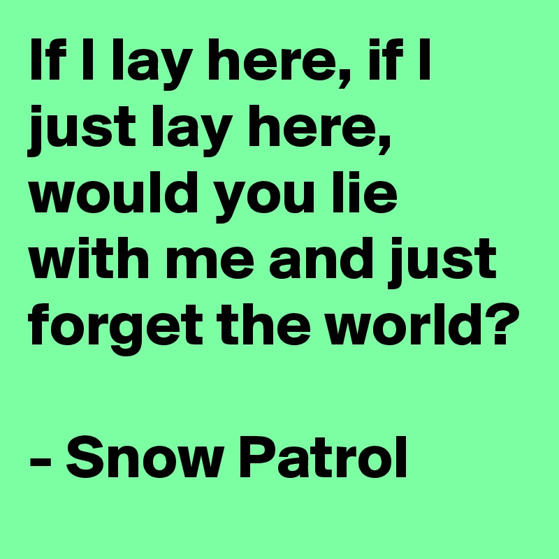 If I lay here, if I just lay here, would you lie with me and just forget the world?

- Snow Patrol