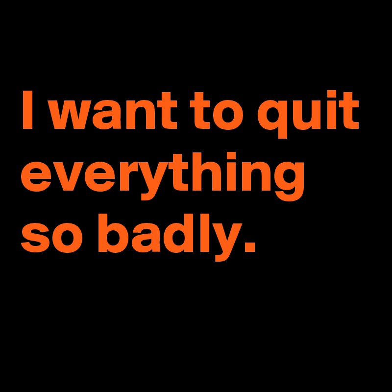 
I want to quit everything so badly.
