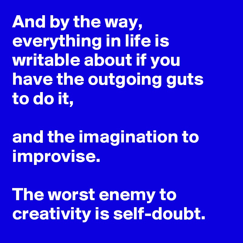 And by the way, everything in life is writable about if you have the outgoing guts to do it,

and the imagination to improvise.

The worst enemy to creativity is self-doubt.