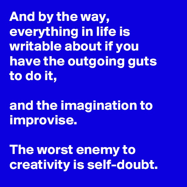 And by the way, everything in life is writable about if you have the outgoing guts to do it,

and the imagination to improvise.

The worst enemy to creativity is self-doubt.