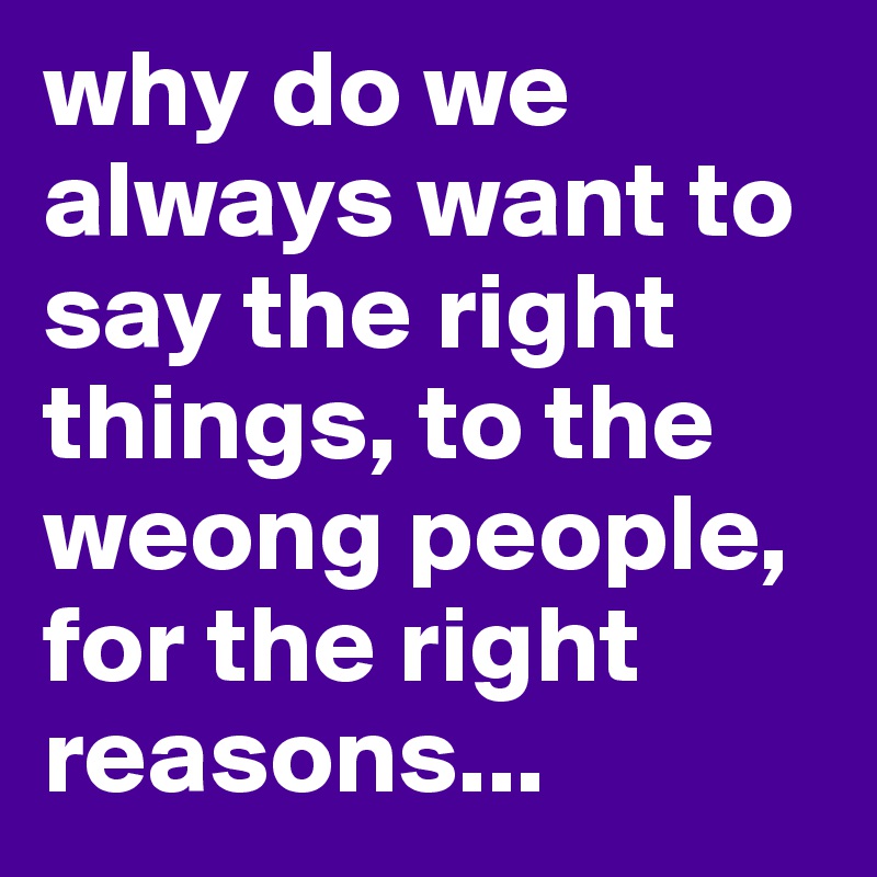 why do we always want to say the right things, to the weong people, for the right reasons...