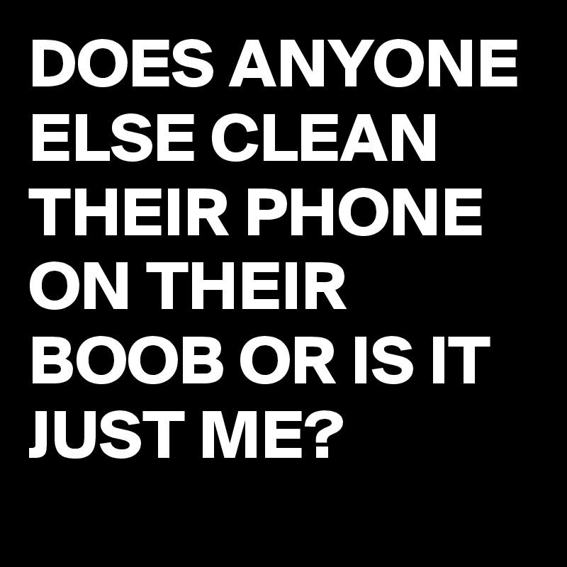 DOES ANYONE ELSE CLEAN THEIR PHONE ON THEIR BOOB OR IS IT JUST ME?