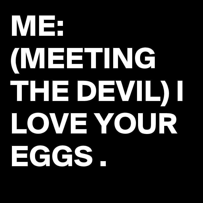 ME: (MEETING THE DEVIL) I LOVE YOUR EGGS .