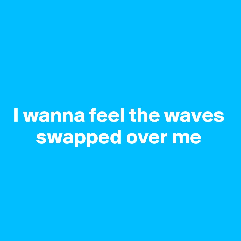 



I wanna feel the waves swapped over me



