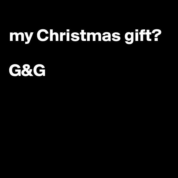 
my Christmas gift?

G&G




