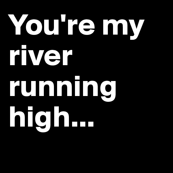 You're my river running high... 
