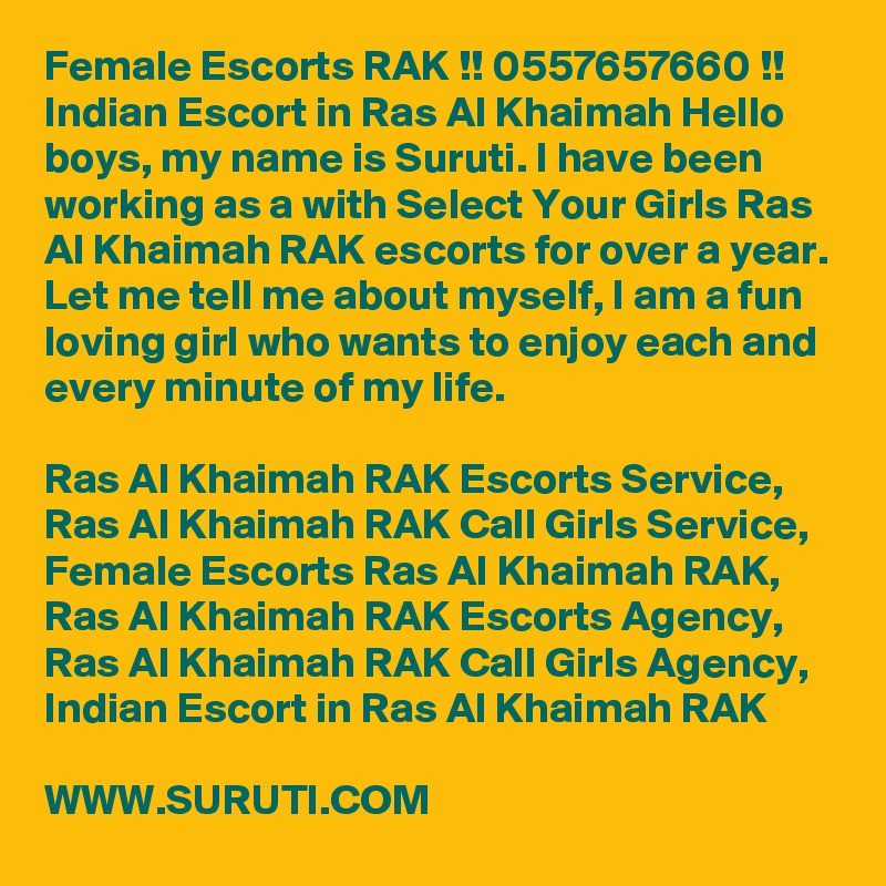 Female Escorts RAK !! 0557657660 !! Indian Escort in Ras Al Khaimah Hello boys, my name is Suruti. I have been working as a with Select Your Girls Ras Al Khaimah RAK escorts for over a year. Let me tell me about myself, I am a fun loving girl who wants to enjoy each and every minute of my life. 

Ras Al Khaimah RAK Escorts Service,  Ras Al Khaimah RAK Call Girls Service,  Female Escorts Ras Al Khaimah RAK,  Ras Al Khaimah RAK Escorts Agency,  Ras Al Khaimah RAK Call Girls Agency,  Indian Escort in Ras Al Khaimah RAK

WWW.SURUTI.COM