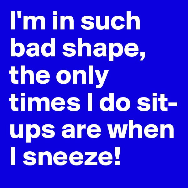 I'm in such bad shape, the only times I do sit-ups are when I sneeze!