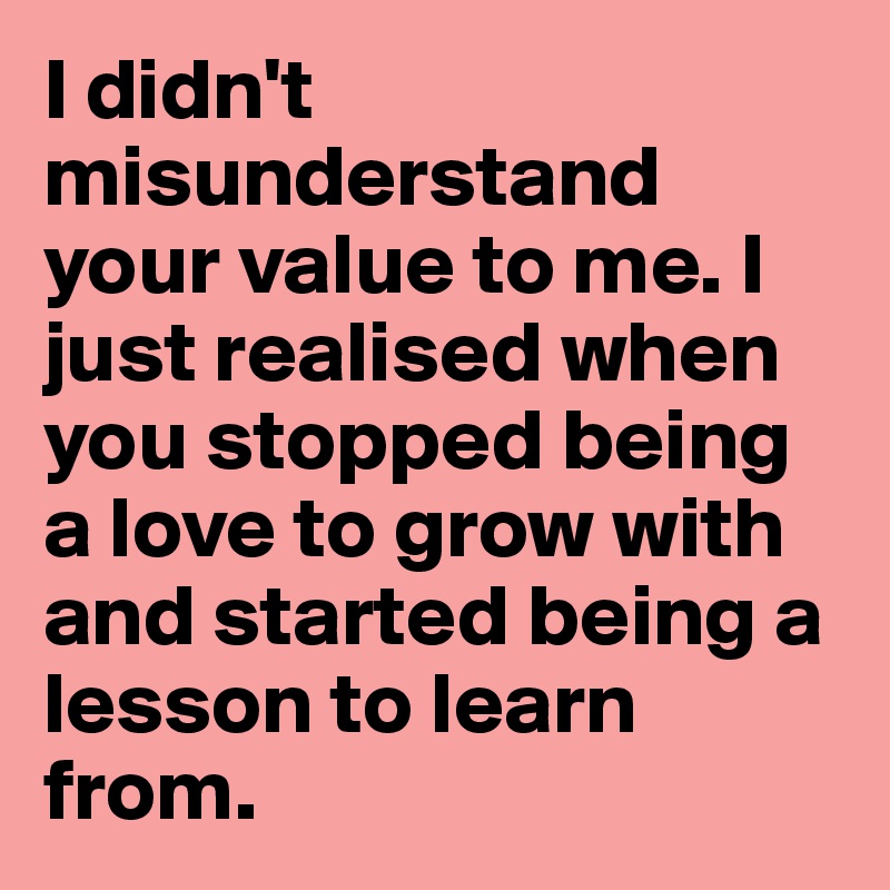 I didn't misunderstand your value to me. I just realised when you stopped being a love to grow with and started being a lesson to learn from. 