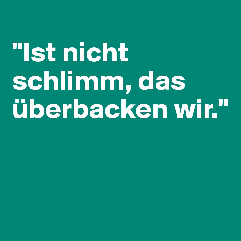 
"Ist nicht schlimm, das überbacken wir."


