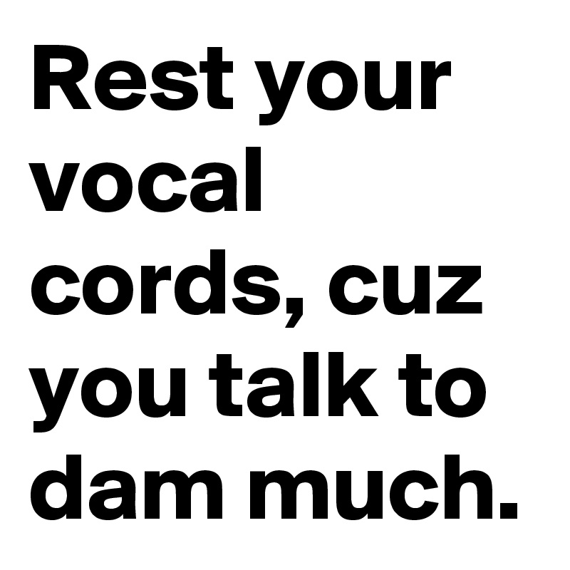 Rest your vocal cords, cuz you talk to dam much.