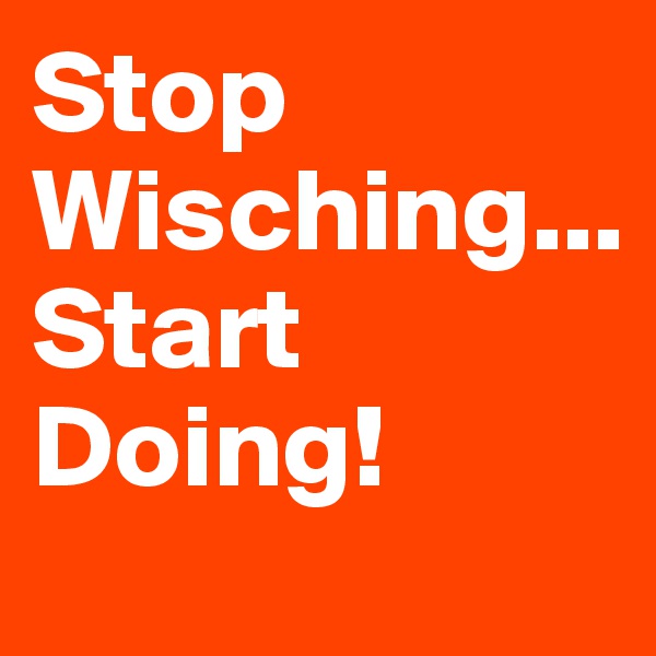 Stop Wisching...
Start Doing!
