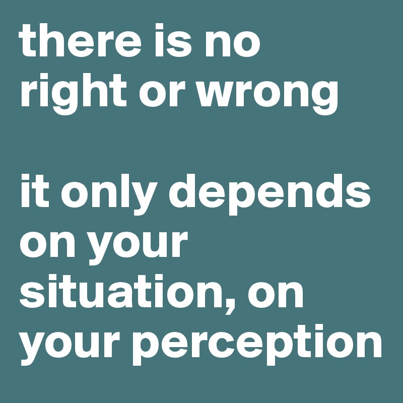 there is no
right or wrong

it only depends on your situation, on your perception