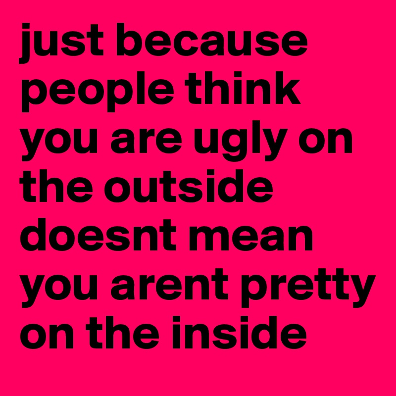 just because people think you are ugly on the outside doesnt mean you arent pretty on the inside