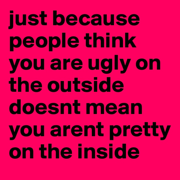 just because people think you are ugly on the outside doesnt mean you arent pretty on the inside