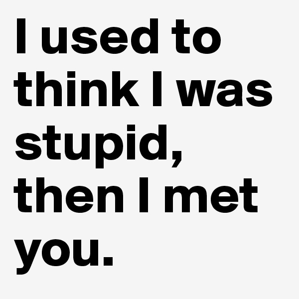 I used to think I was stupid, then I met you.