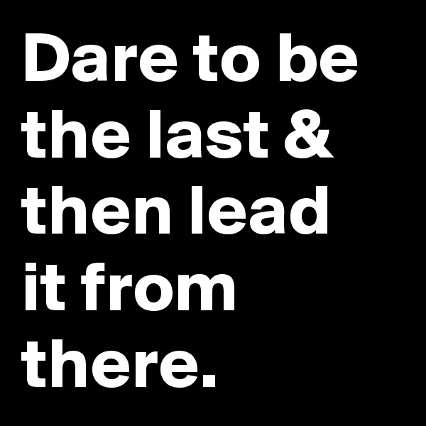 Dare to be the last & then lead it from there.
