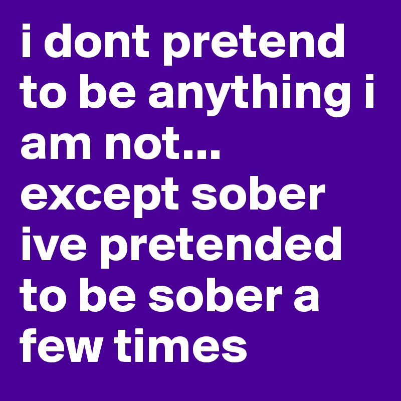 i dont pretend to be anything i am not... except sober ive pretended to be sober a few times