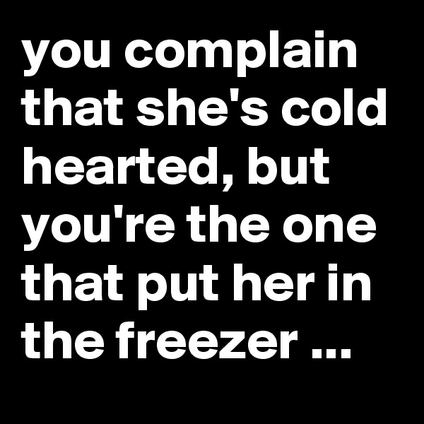 you complain that she's cold hearted, but you're the one that put her in the freezer ...