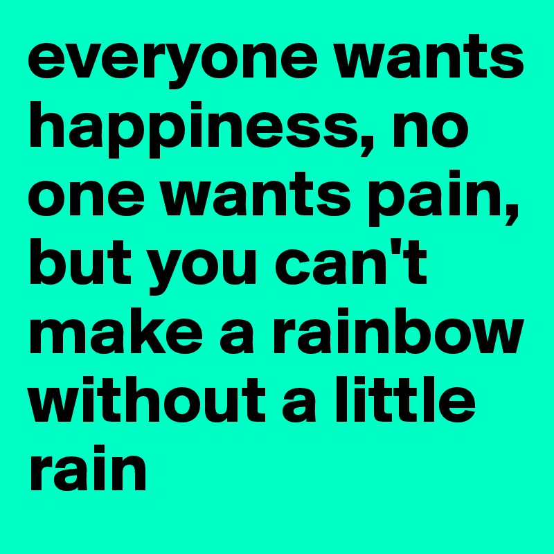 everyone wants happiness, no one wants pain, but you can't make a rainbow without a little rain