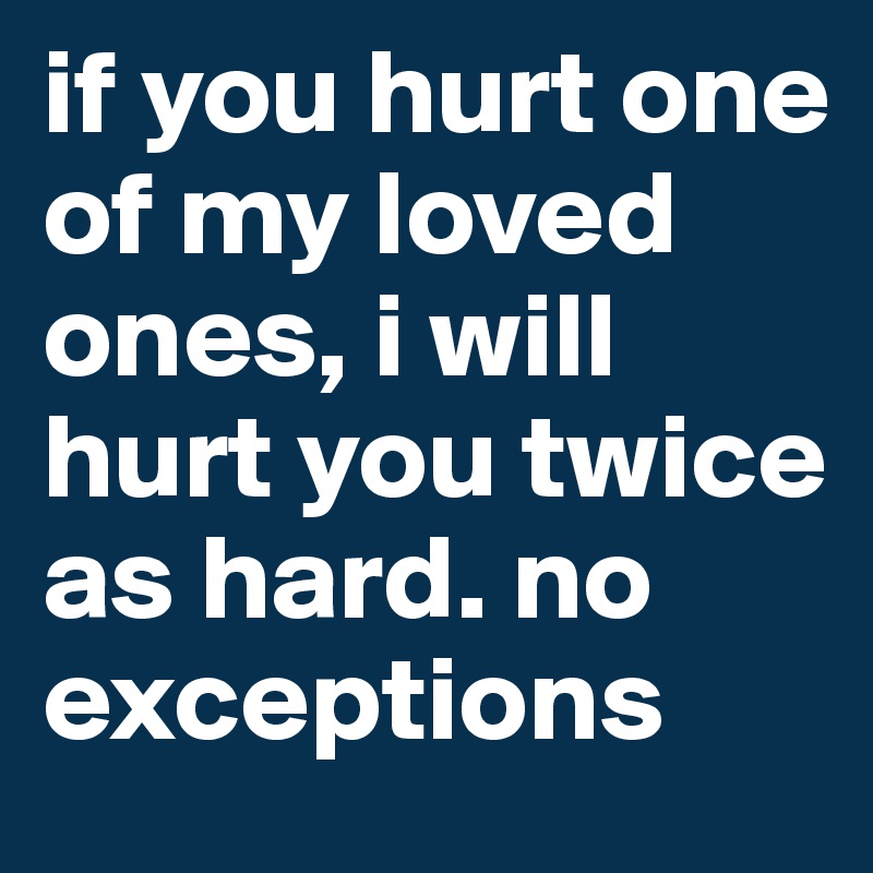 if you hurt one of my loved ones, i will hurt you twice as hard. no exceptions