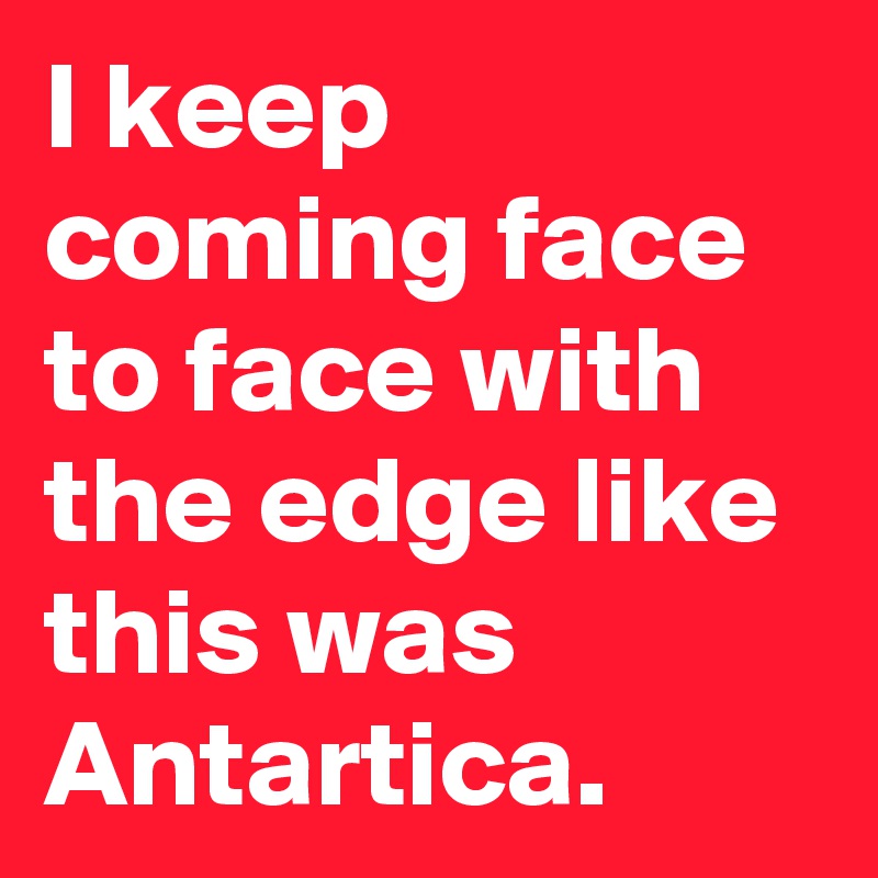 I keep coming face to face with the edge like this was Antartica.