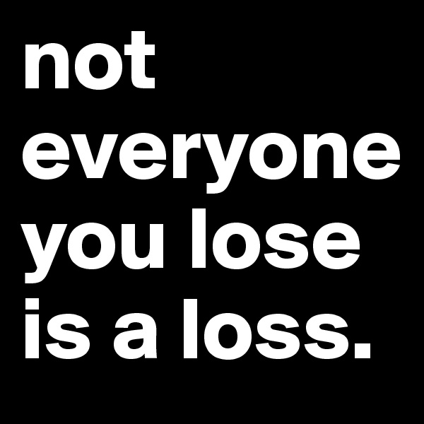 not everyone you lose is a loss.