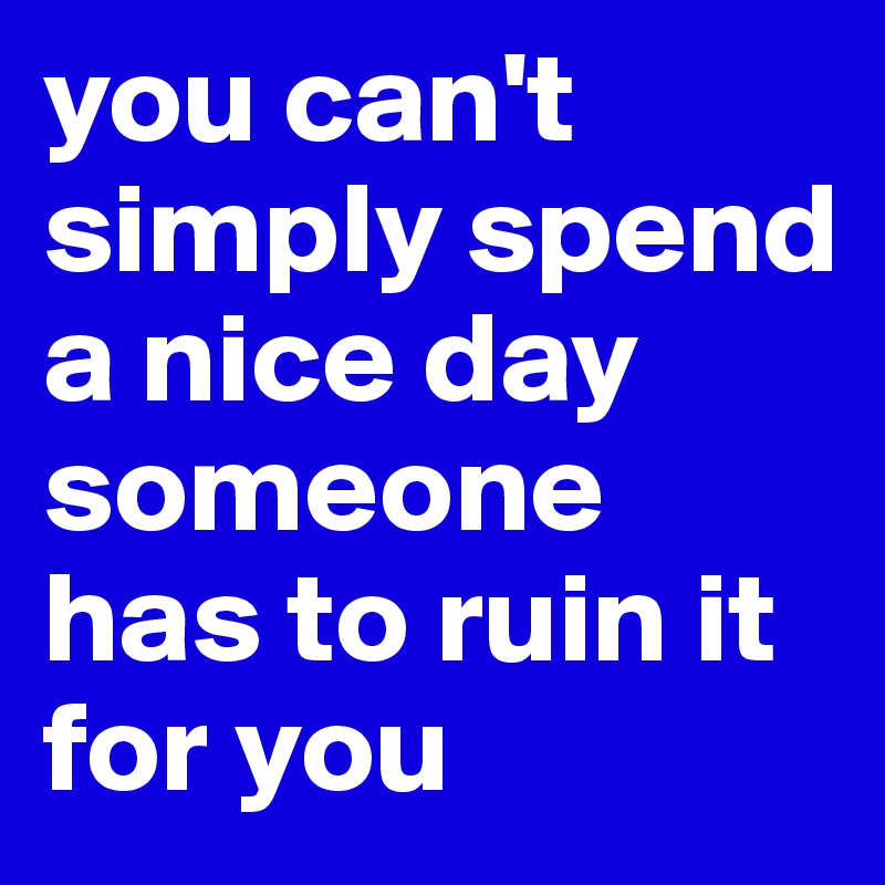 you can't simply spend a nice day someone has to ruin it for you 