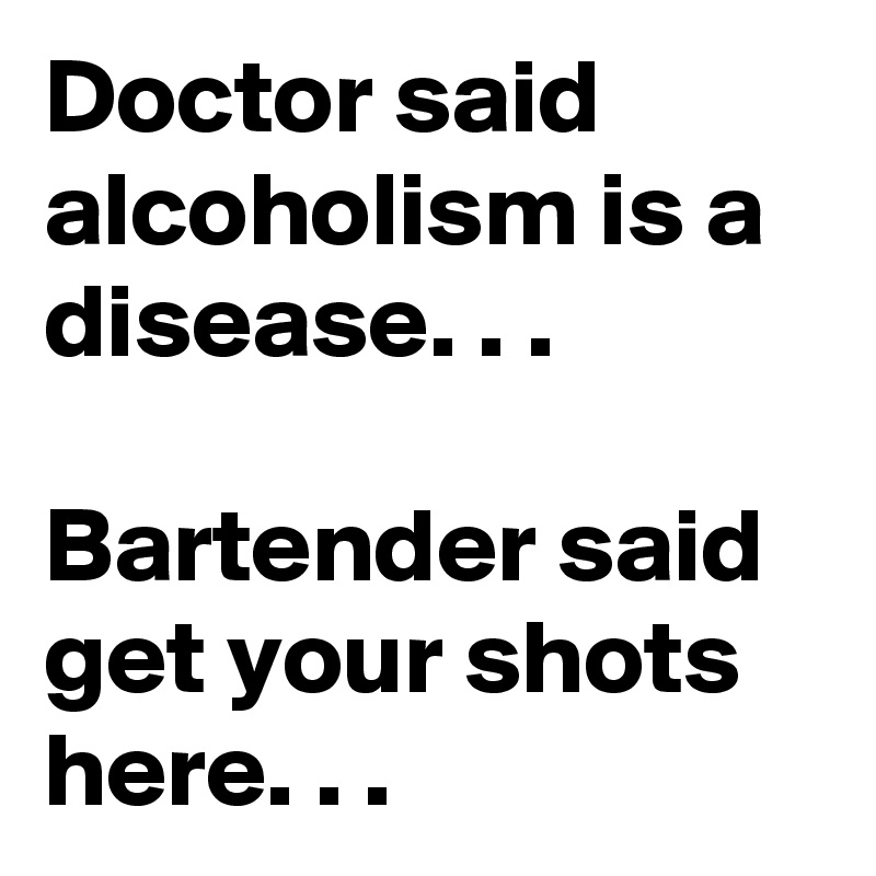 Doctor said alcoholism is a disease. . .

Bartender said get your shots here. . .