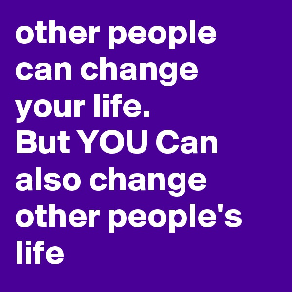 other people can change your life. 
But YOU Can also change other people's life 