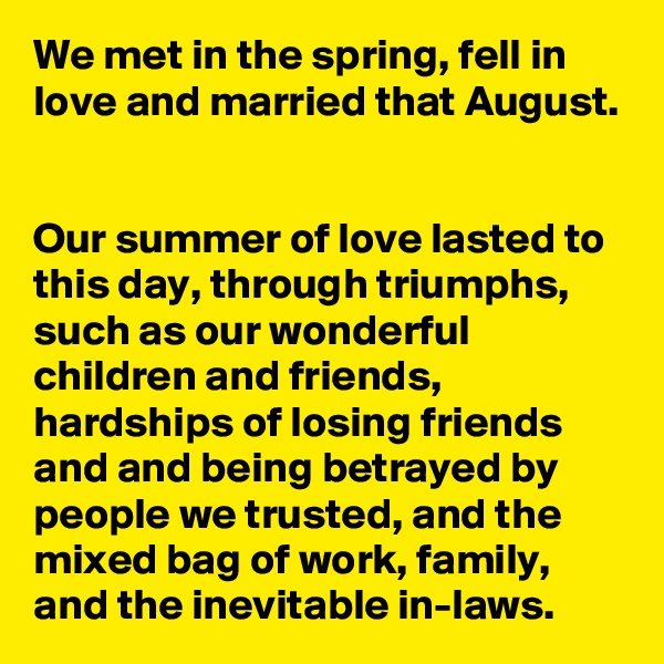We met in the spring, fell in love and married that August.


Our summer of love lasted to this day, through triumphs, such as our wonderful children and friends, hardships of losing friends and and being betrayed by people we trusted, and the mixed bag of work, family, and the inevitable in-laws.