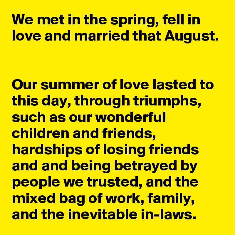 We met in the spring, fell in love and married that August.


Our summer of love lasted to this day, through triumphs, such as our wonderful children and friends, hardships of losing friends and and being betrayed by people we trusted, and the mixed bag of work, family, and the inevitable in-laws.