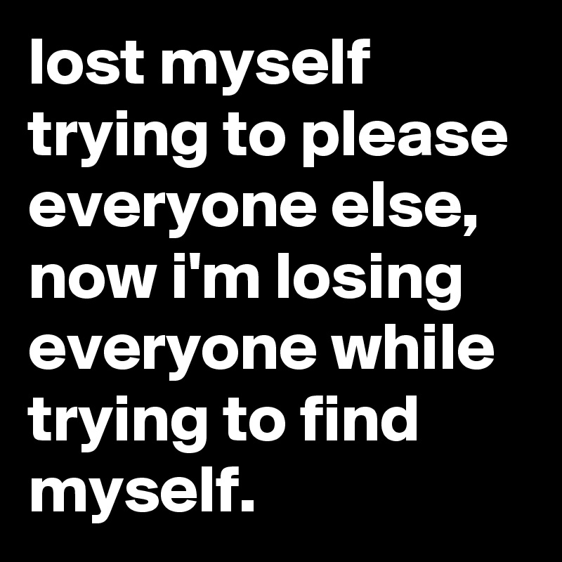 lost myself trying to please everyone else, now i'm losing everyone while trying to find myself.