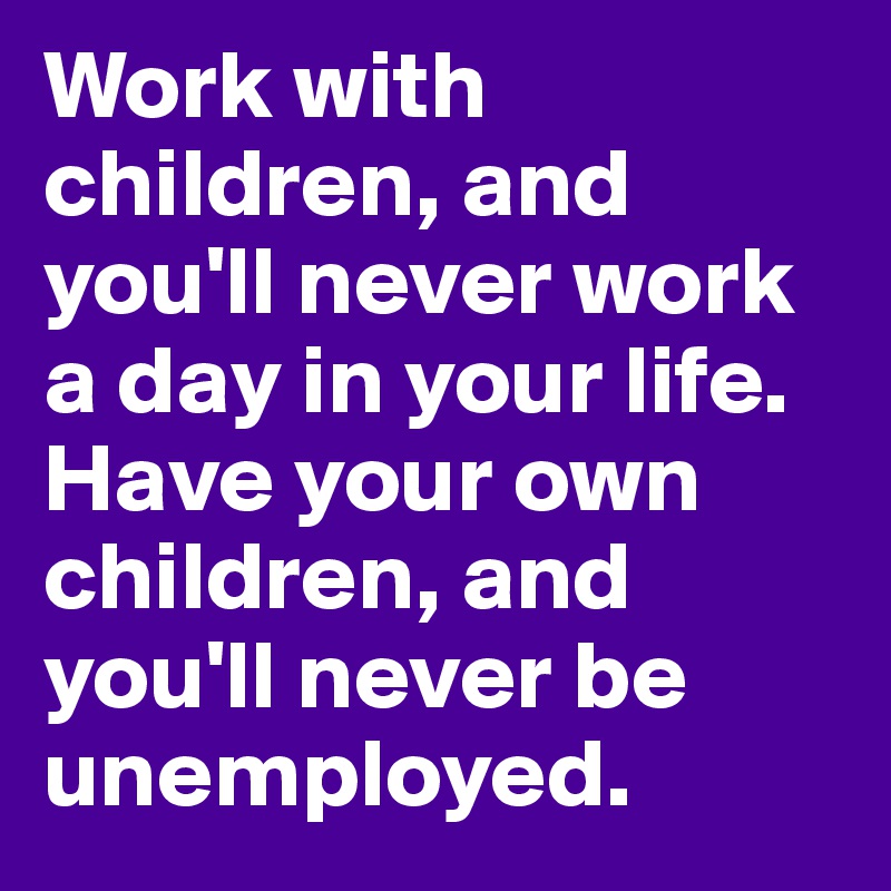 Work with children, and you'll never work a day in your life. Have your own children, and you'll never be unemployed.