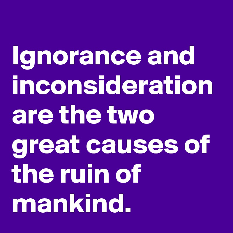 
Ignorance and inconsideration are the two great causes of the ruin of mankind.