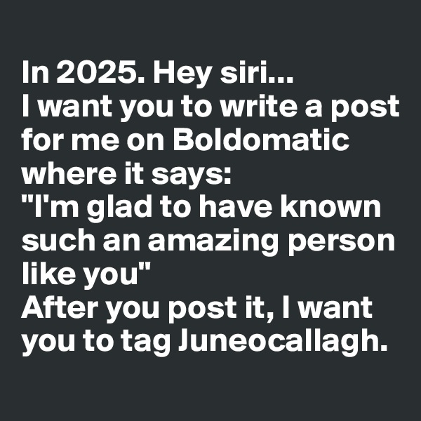 
In 2025. Hey siri... 
I want you to write a post for me on Boldomatic where it says:
"I'm glad to have known such an amazing person like you" 
After you post it, I want you to tag Juneocallagh.
